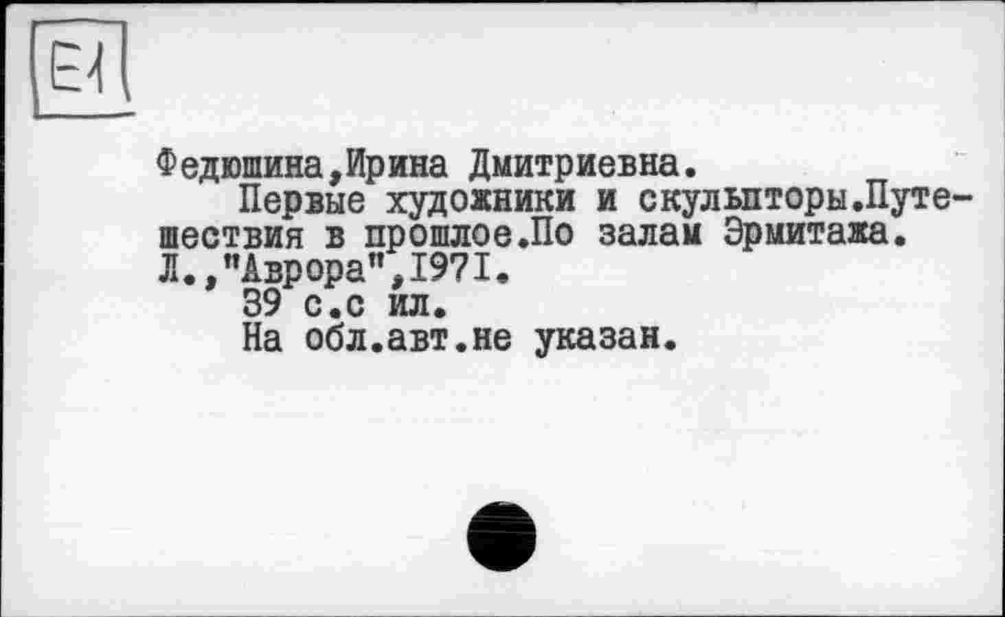 ﻿Федюшина,Ирина Дмитриевна.
Первые художники и скульпторы.Пуге шествия в прошлое.По залам Эрмитажа. Л.,"Аврора”,1971.
39 с.с ил.
На обл.авт.не указан.